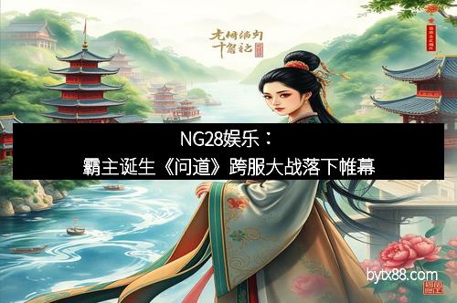 NG28娱乐：霸主诞生《问道》跨服大战落下帷幕