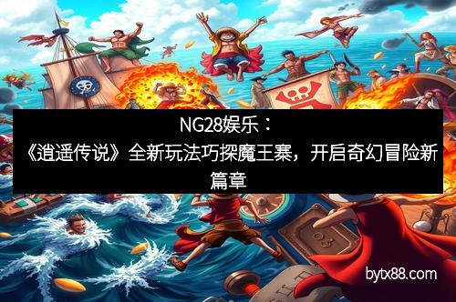 NG28娱乐：《逍遥传说》全新玩法巧探魔王寨，开启奇幻冒险新篇章